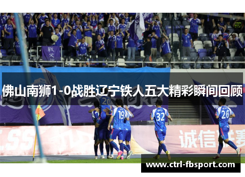 佛山南狮1-0战胜辽宁铁人五大精彩瞬间回顾