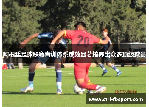 阿根廷足球联赛青训体系成效显著培养出众多顶级球员