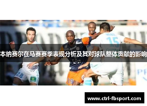 本纳赛尔在马赛赛季表现分析及其对球队整体贡献的影响