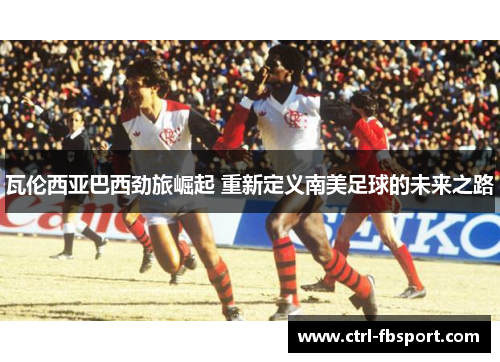 瓦伦西亚巴西劲旅崛起 重新定义南美足球的未来之路