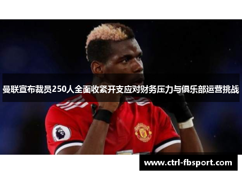 曼联宣布裁员250人全面收紧开支应对财务压力与俱乐部运营挑战
